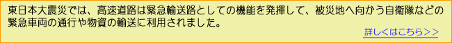 東日本大震災では、高速道路は緊急輸送路としての機能を発揮して、被災地へ向かう自衛隊などの緊急車両の通行や物資の輸送に利用されました。