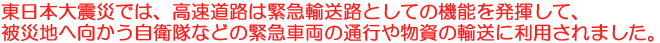 東日本大震災では、高速道路は緊急輸送路としての機能を発揮して、被災地へ向かう自衛隊などの緊急車両の通行や物資の輸送に利用されました。